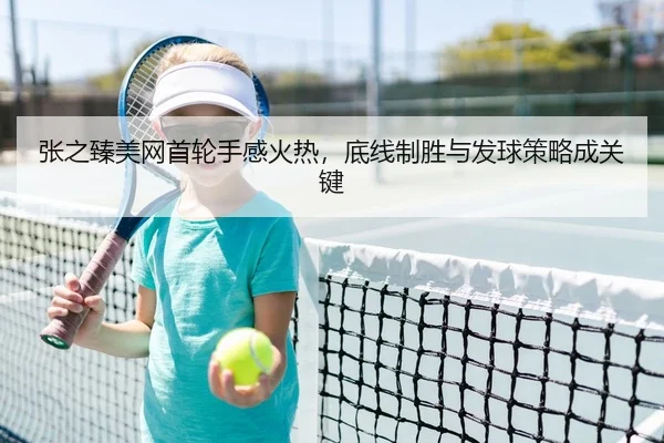 张之臻美网首轮手感火热，底线制胜与发球策略成关键