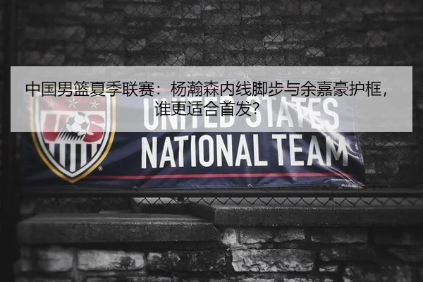 中国男篮夏季联赛：杨瀚森内线脚步与余嘉豪护框，谁更适合首发？