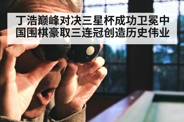 丁浩巅峰对决三星杯成功卫冕中国围棋豪取三连冠创造历史伟业